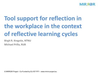 Tool support for reflection in
the workplace in the context
of reflective learning cycles
Birgit R. Krogstie, NTNU
Michael Prilla, RUB




© MIRROR Project - Co-Funded by EU IST FP7 – www.mirror-project.eu
 