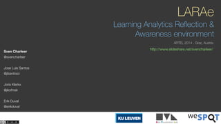 LARAe 
Learning Analytics Reflection & 
Awareness environment 
ARTEL 2014 . Graz, Austria 
Sven Charleer http://www.slideshare.net/svencharleer/ 
@svencharleer 
! 
Jose Luis Santos 
@jlsantoso 
! 
Joris Klerkx 
@jkofmsk 
! 
Erik Duval 
@erikduval 
 