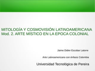Jaime Didier Escobar Latorre
Arte Latinoamericano con énfasis Colombia
MITOLOGÍA Y COSMOVISIÓN LATINOAMERICANA
Mod. 2. ARTE MÍSTICO EN LA EPOCA COLONIAL
Universidad Tecnológica de Pereira
 
