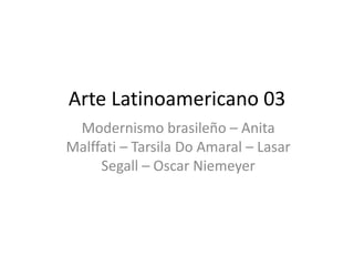 Arte Latinoamericano 03
Modernismo brasileño – Anita
Malffati – Tarsila Do Amaral – Lasar
Segall – Oscar Niemeyer
 