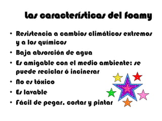 Las características del foamy
• Resistencia a cambios climáticos extremos
  y a los químicos
• Baja absorción de agua
• Es amigable con el medio ambiente: se
  puede reciclar ó incinerar
• No es tóxico
• Es lavable
• Fácil de pegar, cortar y pintar
 
