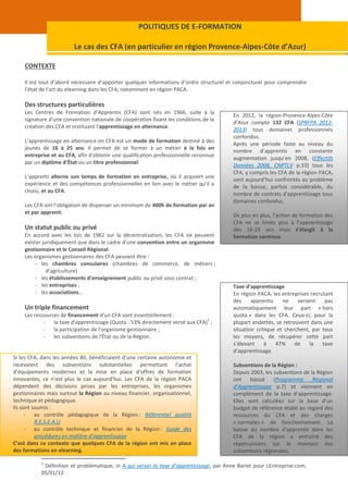 POLITIQUES DE E-FORMATION

                         Le cas des CFA (en particulier en région Provence-Alpes-Côte d’Azur)

    CONTEXTE

    Il est tout d’abord nécessaire d’apporter quelques informations d’ordre structurel et conjoncturel pour comprendre
    l’état de l’art du elearning dans les CFA, notamment en région PACA.

    Des structures particulières
    Les Centres de Formation d’Apprentis (CFA) sont nés en 1966, suite à la
                                                                                         En 2012, la région-Provence-Alpes-Côte
    signature d'une convention nationale de coopération fixant les conditions de la
                                                                                         d’Azur compte 132 CFA (SPRFPA 2012-
    création des CFA et instituant l'apprentissage en alternance.
                                                                                         2013) tous domaines professionnels
                                                                                         confondus.
    L'apprentissage en alternance en CFA est un mode de formation destiné à des
                                                                                         Après une période faste au niveau du
    jeunes de 16 à 25 ans. Il permet de se former à un métier à la fois en
                                                                                         nombre d’apprentis en constante
    entreprise et au CFA, afin d'obtenir une qualification professionnelle reconnue
                                                                                         augmentation jusqu’en 2008, (Effectifs
    par un diplôme d'État ou un titre professionnel.
                                                                                         Données 2008, CNPTLV p.33) tous les
                                                                                         CFA, y compris les CFA de la région PACA,
    L'apprenti alterne son temps de formation en entreprise, où il acquiert une
                                                                                         sont aujourd’hui confrontés au problème
    expérience et des compétences professionnelles en lien avec le métier qu'il a
                                                                                         de la baisse, parfois considérable, du
    choisi, et au CFA.
                                                                                         nombre de contrats d’apprentissage tous
                                                                                         domaines confondus.
    Les CFA ont l’obligation de dispenser un minimum de 400h de formation par an
    et par apprenti.
                                                                                         De plus en plus, l’action de formation des
                                                                                         CFA ne se limite plus à l’apprentissage
    Un statut public ou privé                                                            des 16-25 ans mais s’élargit à la
    En accord avec les lois de 1982 sur la décentralisation, les CFA ne peuvent          formation continue.
    exister juridiquement que dans le cadre d’une convention entre un organisme
    gestionnaire et le Conseil Régional.
    Les organismes gestionnaires des CFA peuvent être :
         - les chambres consulaires (chambres de commerce, de métiers ;
              d'agriculture)
         - les établissements d'enseignement public ou privé sous contrat ;
         - les entreprises ;                                                             Taxe d’apprentissage
         - les associations…                                                             En région PACA, les entreprises recrutant
                                                                                         des     apprentis    ne    versent    pas
    Un triple financement                                                                automatiquement leur part « hors
    Les ressources de financement d'un CFA sont essentiellement :                        quota » dans les CFA. Ceux-ci, pour la
                                                                               1
            -   la taxe d'apprentissage (Quota : 53% directement versé aux CFA) ;        plupart endettés, se retrouvent dans une
            -   la participation de l'organisme gestionnaire ;                           situation critique et cherchent, par tous
            -   les subventions de l'État ou de la Région.                               les moyens, de récupérer cette part
                                                                                         s’élevant     à   47%     de    la   taxe
                                                                                         d’apprentissage.
Si les CFA, dans les années 80, bénéficiaient d’une certaine autonomie et
recevaient des subventions substantielles permettant l’achat                             Subventions de la Région :
d’équipements modernes et la mise en place d’offres de formation                         Depuis 2003, les subventions de la Région
innovantes, ce n’est plus le cas aujourd’hui. Les CFA de la région PACA                  ont    baissé    (Programme      Régional
dépendent des décisions prises par les entreprises, les organismes                       d’Apprentissage p.7) et viennent en
gestionnaires mais surtout la Région au niveau financier, organisationnel,               complément de la taxe d’apprentissage.
technique et pédagogique.                                                                Elles sont calculées sur la base d’un
Ils sont soumis :                                                                        budget de référence établi au regard des
      - au contrôle pédagogique de la Région : Référentiel qualité                       ressources du CFA et des charges
          R.E.S.E.A.U                                                                    « normales » de fonctionnement. La
      - au contrôle technique et financier de la Région : Guide des                      baisse du nombre d’apprentis dans les
          procédures en matière d’apprentissage                                          CFA de la région a entraîné des
C’est dans ce contexte que quelques CFA de la région ont mis en place                    répercussions sur le montant des
des formations en elearning.                                                             subventions régionales.

           1
            Définition et problématique, in A qui verser la taxe d’apprentissage, par Anne Bariet pour LEntreprise.com,
           05/01/12
 