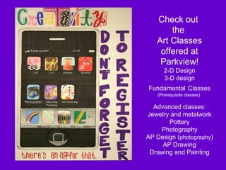 Check out
       the
   Art Classes
    offered at
    Parkview!
      2-D Design
      3-D design
Fundamental Classes
   (Prerequisite classes)

  Advanced classes:
Jewelry and metalwork
       Pottery
    Photography
AP Design (photography)
     AP Drawing
 Drawing and Painting
 