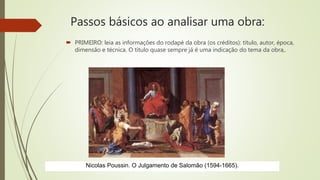 Passos básicos ao analisar uma obra:
 PRIMEIRO: leia as informações do rodapé da obra (os créditos): título, autor, época,
dimensão e técnica. O título quase sempre já é uma indicação do tema da obra,.
Nicolas Poussin. O Julgamento de Salomão (1594-1665).
 