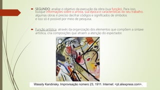  SEGUNDO: analise o objetivo da execução da obra (sua função). Para isso,
busque informações sobre o artista, sua época e características do seu trabalho.
algumas obras é preciso decifrar códigos e significados de símbolos
e isso só é possível por meio de pesquisa.
 Função artística: através da organização dos elementos que compõem a sintaxe
artística, cria composições que atraem a atenção do espectador.
Wassily Kandinsky. Improvisação número 23, 1911. Internet: <pt.aliexpress.com>.
 
