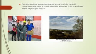  Função pragmática: apresenta um caráter educacional. visa transmitir
conhecimentos de todas as ordens: científicos, espirituais, políticos e culturais
através da produção artística.
 