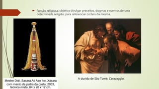  Função religiosa: objetiva divulgar preceitos, dogmas e eventos de uma
determinada religião, para referenciar os fiéis da mesma.
Mestre Didi. Sasará Ati Aso Iko. Xaxará
com manto de palha da costa, 2003,
técnica mista, 64 x 20 x 12 cm.
A duvida de São Tomé, Caravaggio.
 