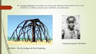 Função ambiental: visa exaltar e/ou denunciar aspectos relacionados com o meio
ambiente: sua beleza, preservação e, também, sua exploração.
Escultura - Flor do mangue, de Frans Krajcberg.
Crianças de açúcar, Vik Muniz
 