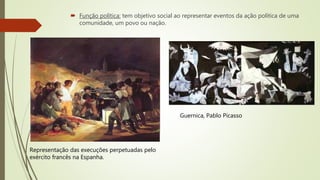 Função política: tem objetivo social ao representar eventos da ação política de uma
comunidade, um povo ou nação.
Representação das execuções perpetuadas pelo
exército francês na Espanha.
Guernica, Pablo Picasso
 