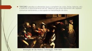  TERCEIRO: perceba os elementos que a compõem (as cores, linhas, texturas, etc)
e examine o direcionamento da luz. Sabemos que esses elementos são capazes
comunicar sentimentos, e isso ajuda na interpretação da obra.
Invocação de São Mateus, Caravaggio, 1599-1600
 
