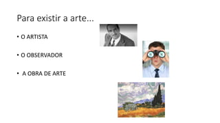 Para existir a arte...
• O ARTISTA
• O OBSERVADOR
• A OBRA DE ARTE
 