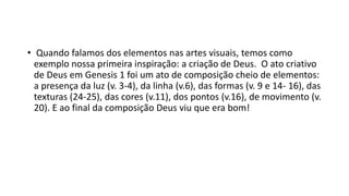 • Quando falamos dos elementos nas artes visuais, temos como
exemplo nossa primeira inspiração: a criação de Deus. O ato criativo
de Deus em Genesis 1 foi um ato de composição cheio de elementos:
a presença da luz (v. 3-4), da linha (v.6), das formas (v. 9 e 14- 16), das
texturas (24-25), das cores (v.11), dos pontos (v.16), de movimento (v.
20). E ao final da composição Deus viu que era bom!
 