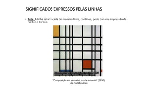 SIGNIFICADOS EXPRESSOS PELAS LINHAS
• Reta: A linha reta traçada de maneira firme, contínua, pode dar uma impressão de
rigidez e dureza.
“Composição em vermelho, azul e amarelo” (1930),
de Piet Mondrian
 