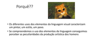 Porquê??
• Os diferentes usos dos elementos da linguagem visual caracterizam
um pintor, um estilo, um povo.
• Se compreendemos o uso dos elementos da linguagem conseguimos
perceber as peculiaridades da produção artística dos homens
 