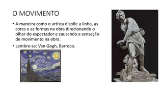 O MOVIMENTO
• A maneira como o artista dispõe a linha, as
cores e as formas na obra direcionando o
olhar do espectador e causando a sensação
de movimento na obra.
• Lembre-se: Van Gogh, Barroco.
 