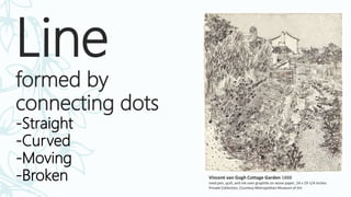 Line
formed by
connecting dots
-Straight
-Curved
-Moving
-Broken Vincent van Gogh Cottage Garden 1888
reed pen, quill, and ink over graphite on wove paper, 24 x 19-1/4 inches
Private Collection, Courtesy Metropolitan Museum of Art
 