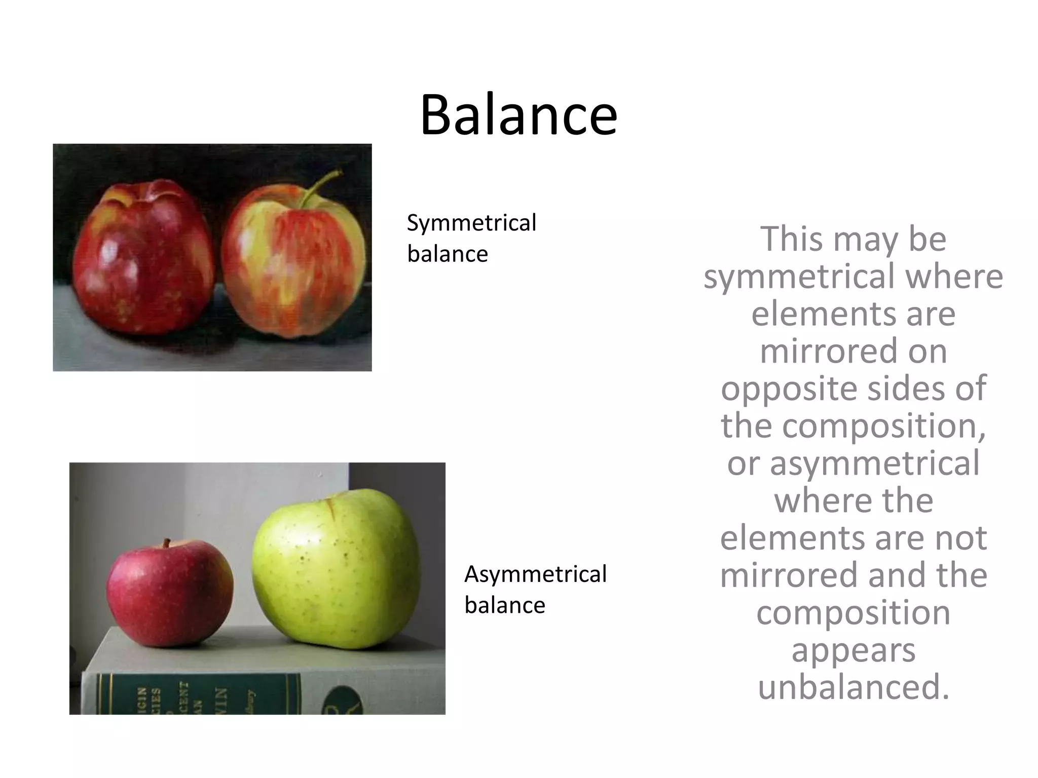 Balance
This may be
symmetrical where
elements are
mirrored on
opposite sides of
the composition,
or asymmetrical
where the
elements are not
mirrored and the
composition
appears
unbalanced.
Symmetrical
balance
Asymmetrical
balance
 