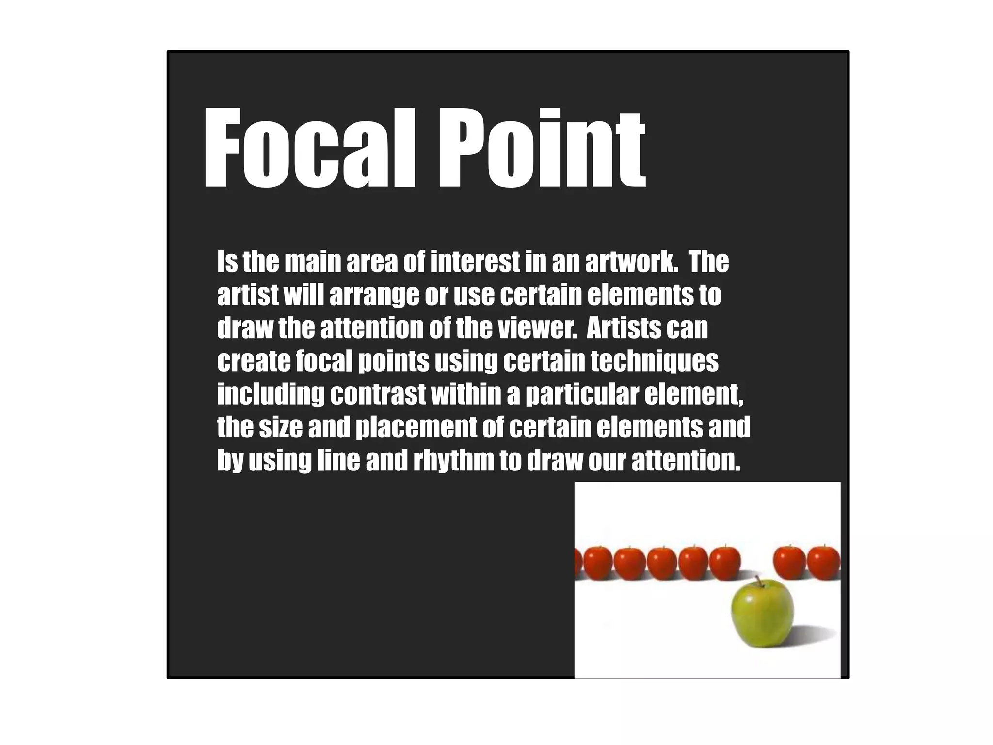 Focal Point
Is the main area of interest in an artwork. The
artist will arrange or use certain elements to
draw the attention of the viewer. Artists can
create focal points using certain techniques
including contrast within a particular element,
the size and placement of certain elements and
by using line and rhythm to draw our attention.
 