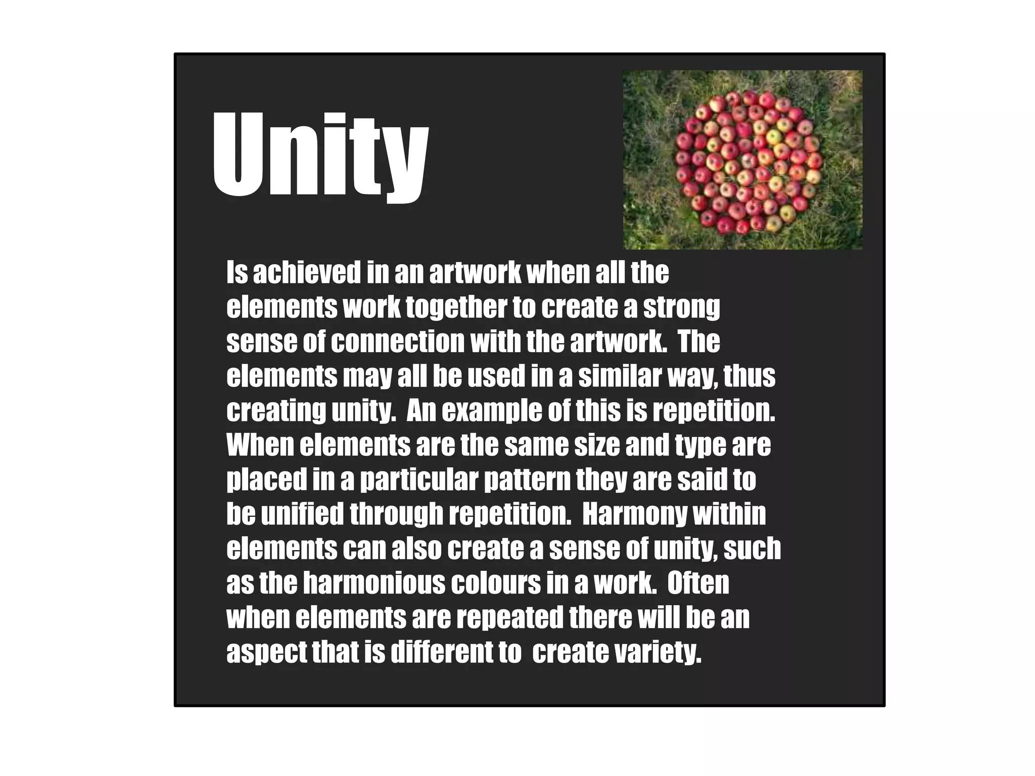 Unity
Is achieved in an artwork when all the
elements work together to create a strong
sense of connection with the artwork. The
elements may all be used in a similar way, thus
creating unity. An example of this is repetition.
When elements are the same size and type are
placed in a particular pattern they are said to
be unified through repetition. Harmony within
elements can also create a sense of unity, such
as the harmonious colours in a work. Often
when elements are repeated there will be an
aspect that is different to create variety.
 