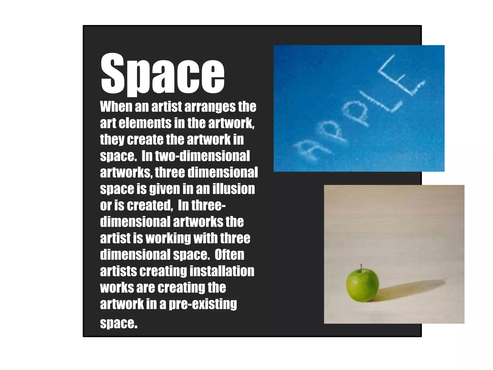 SpaceWhen an artist arranges the
art elements in the artwork,
they create the artwork in
space. In two-dimensional
artworks, three dimensional
space is given in an illusion
or is created, In three-
dimensional artworks the
artist is working with three
dimensional space. Often
artists creating installation
works are creating the
artwork in a pre-existing
space.
 