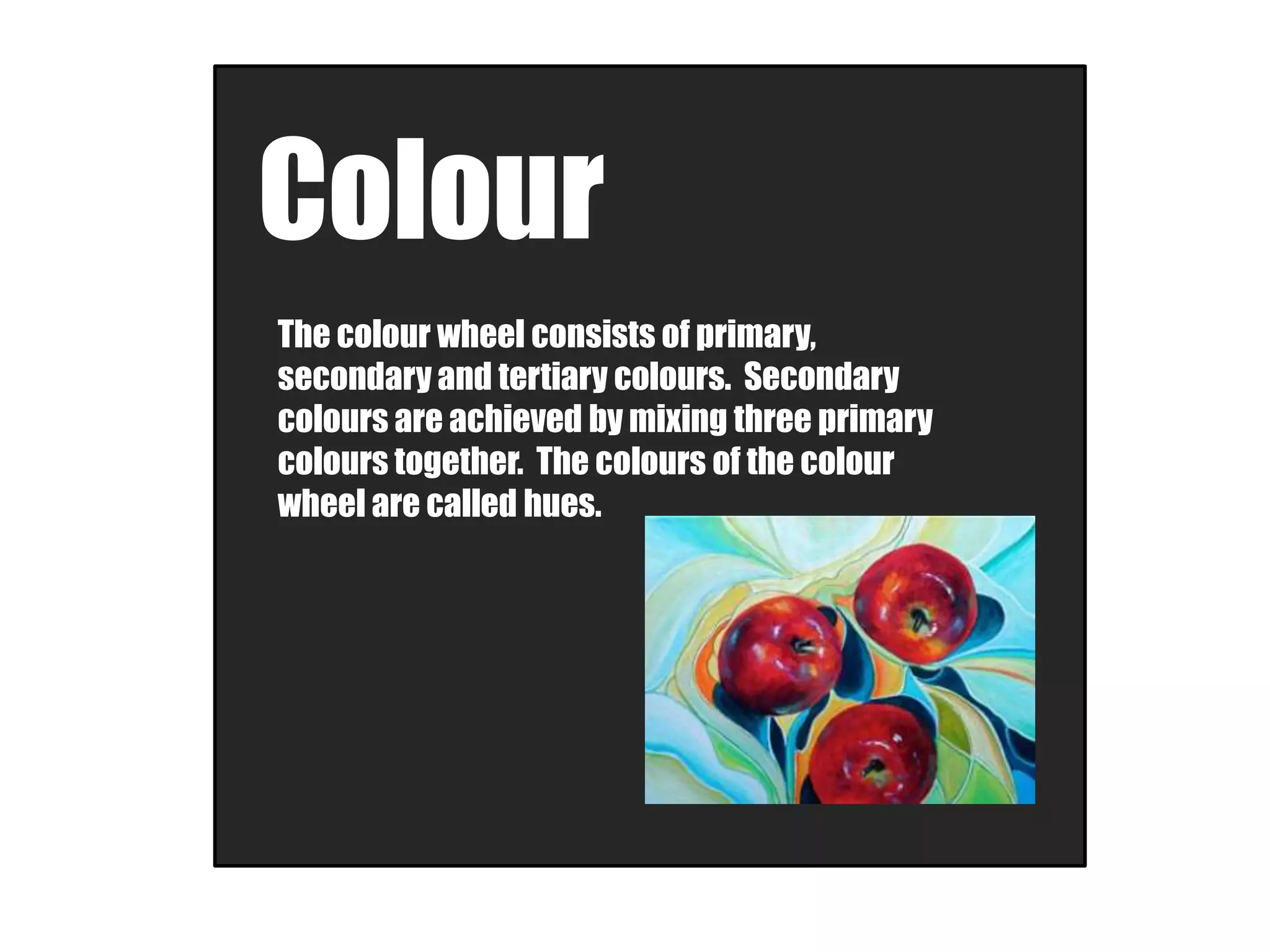 Colour
The colour wheel consists of primary,
secondary and tertiary colours. Secondary
colours are achieved by mixing three primary
colours together. The colours of the colour
wheel are called hues.
 