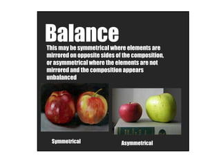 BalanceThis may be symmetrical where elements are
mirrored on opposite sides of the composition,
or asymmetrical where the elements are not
mirrored and the composition appears
unbalanced
Symmetrical Asymmetrical
 