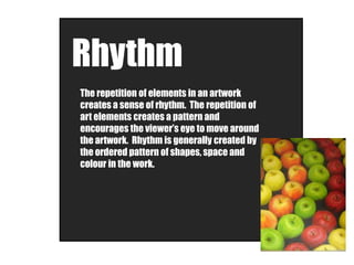 Rhythm
The repetition of elements in an artwork
creates a sense of rhythm. The repetition of
art elements creates a pattern and
encourages the viewer’s eye to move around
the artwork. Rhythm is generally created by
the ordered pattern of shapes, space and
colour in the work.
 