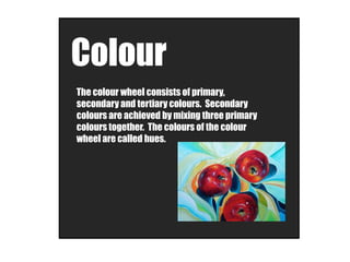 Colour
The colour wheel consists of primary,
secondary and tertiary colours. Secondary
colours are achieved by mixing three primary
colours together. The colours of the colour
wheel are called hues.
 