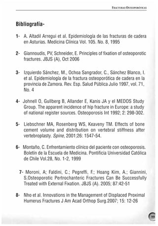 FRACTURAS OSTEOPORÓTICAS




Bibliografía-

1- A. Altadil Arregui et al. Epidemiología de las fracturas de cadera
   en Asturias. Medicina Clínica Vol. 105. No. 8, 1995

2- Giannoudis, PV, Schneider, E. Principles of fixation of osteoporotic
   fractures. JBJS (A), Oct 2006

3- Izquierdo Sánchez, M., Ochoa Sangrador, C., Sánchez Blanco, I.
   et al. Epidemiología de la fractura osteoporótica de cadera en la
   provincia de Zamora. Rev. Esp. Salud Pública Julio 1997, vol. 71,
   No. 4

4- Johnell O, Gullberg B, Allander E, Kanis JA y el MEDOS Study
   Group. The apparent incidence of hip fracture in Europe: a study
   of national register sources. Osteoporosis Int 1992; 2: 298-302.

5- Liebschner MA, Rosenberg WS, Keaveny TM. Effects of bone
   cement volume and distribution on vertebral stiffness after
   vertebroplasty. Spine, 2001;26: 1547-54.

6- Montaño, C. Enfrentamiento clínico del paciente con osteoporosis.
   Boletín de la Escuela de Medicina. Pontificia Universidad Católica
   de Chile Vol.28, No. 1-2, 1999

 7- Moroni, A; Faldini, C.; Pegreffi, F.; Hoang Kim, A.; Giannini,
   S.Osteoporotic Pertrochanteric Fractures Can Be Successfully
   Treated with External Fixation. JBJS (A). 2005; 87:42-51

8- Nho et al. Innovations in the Management of Displaced Proximal
   Humerus Fractures J Am Acad Orthop Surg.2007; 15: 12-26


                                                                               99
 
