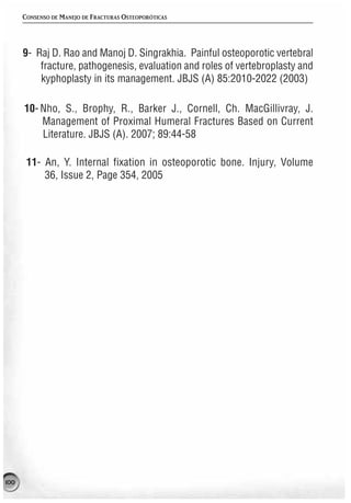 CONSENSO DE MANEJO DE FRACTURAS OSTEOPORÓTICAS




      9- Raj D. Rao and Manoj D. Singrakhia. Painful osteoporotic vertebral
          fracture, pathogenesis, evaluation and roles of vertebroplasty and
          kyphoplasty in its management. JBJS (A) 85:2010-2022 (2003)

      10- Nho, S., Brophy, R., Barker J., Cornell, Ch. MacGillivray, J.
          Management of Proximal Humeral Fractures Based on Current
          Literature. JBJS (A). 2007; 89:44-58

       11- An, Y. Internal fixation in osteoporotic bone. Injury, Volume
           36, Issue 2, Page 354, 2005




100
 