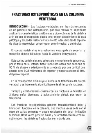 FRACTURAS VERTEBRALES




  FRACTURAS OSTEOPORÓTICAS EN LA COLUMNA
                VERTEBRAL
INTRODUCCIÓN.- Las fracturas vertebrales son las más frecuentes
en un paciente con osteoporosis, por este motivo es importante
analizar las características anatómicas y biomecánicas de la vértebra
a fin de que el ortopedista pueda tener mejor conocimiento de esta
patología y así poder realizar un tratamiento adecuado desde el punto
de vista farmacológico, conservador, semi-invasivo, o quirúrgico.

  El cuerpo vertebral es una estructura encargada de soportar y
transmitir el peso del cuerpo hacia la vertebra infrayasente.

  Este cuerpo vertebral es una estructura eminentemente esponjosa,
por lo tanto en su interior tiene trabeculas óseas que soportan el
90 % de el peso y exteriormente esta rodeada por una cortical que
apenas tiene 0.35 milímetros de espesor y soporta apenas el 10%
del peso corporal .

  En la osteoporosis disminuye el número de trabeculas del cuerpo
vertebral y se incrementa significativamente el riesgo de fracturas.

  Tamayo y colaboradores clasificaron las fracturas vertebrales en
3 tipos: cuña, bicóncava y aplastamiento global, por orden de
frecuencia.

  Las fracturas osteoporóticas generan frecuentemente dolor y
limitación funcional en la columna, que muchas veces cede con el
paso de varias semanas y puede resolverse sin dejar limitación
funcional. Otras veces generan dolor y deformidad cifótica crónica,
sobretodo si las vértebras fracturadas son más de una.


                                                                             101
 