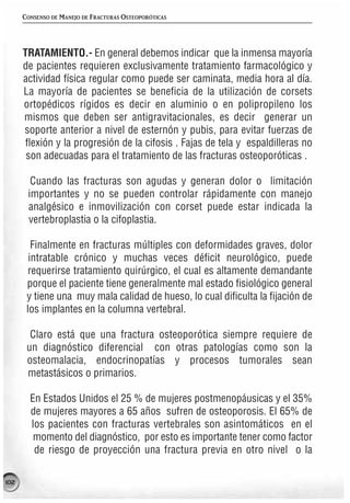 CONSENSO DE MANEJO DE FRACTURAS OSTEOPORÓTICAS




      TRATAMIENTO.- En general debemos indicar que la inmensa mayoría
      de pacientes requieren exclusivamente tratamiento farmacológico y
      actividad física regular como puede ser caminata, media hora al día.
      La mayoría de pacientes se beneficia de la utilización de corsets
      ortopédicos rígidos es decir en aluminio o en polipropileno los
      mismos que deben ser antigravitacionales, es decir generar un
      soporte anterior a nivel de esternón y pubis, para evitar fuerzas de
       flexión y la progresión de la cifosis . Fajas de tela y espaldilleras no
       son adecuadas para el tratamiento de las fracturas osteoporóticas .

        Cuando las fracturas son agudas y generan dolor o limitación
       importantes y no se pueden controlar rápidamente con manejo
       analgésico e inmovilización con corset puede estar indicada la
       vertebroplastia o la cifoplastia.

         Finalmente en fracturas múltiples con deformidades graves, dolor
        intratable crónico y muchas veces déficit neurológico, puede
       requerirse tratamiento quirúrgico, el cual es altamente demandante
       porque el paciente tiene generalmente mal estado fisiológico general
       y tiene una muy mala calidad de hueso, lo cual dificulta la fijación de
       los implantes en la columna vertebral.

        Claro está que una fractura osteoporótica siempre requiere de
       un diagnóstico diferencial con otras patologías como son la
       osteomalacia, endocrinopatías y procesos tumorales sean
       metastásicos o primarios.

        En Estados Unidos el 25 % de mujeres postmenopáusicas y el 35%
        de mujeres mayores a 65 años sufren de osteoporosis. El 65% de
        los pacientes con fracturas vertebrales son asintomáticos en el
         momento del diagnóstico, por esto es importante tener como factor
         de riesgo de proyección una fractura previa en otro nivel o la

102
 
