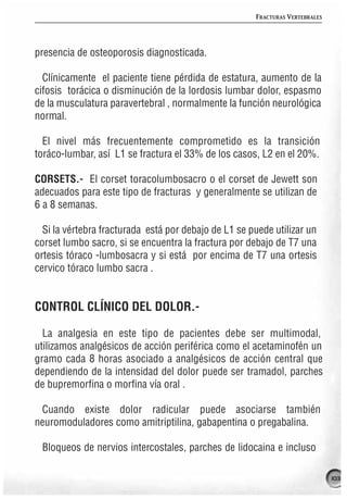 FRACTURAS VERTEBRALES




presencia de osteoporosis diagnosticada.

  Clínicamente el paciente tiene pérdida de estatura, aumento de la
cifosis torácica o disminución de la lordosis lumbar dolor, espasmo
de la musculatura paravertebral , normalmente la función neurológica
normal.

  El nivel más frecuentemente comprometido es la transición
toráco-lumbar, así L1 se fractura el 33% de los casos, L2 en el 20%.

CORSETS.- El corset toracolumbosacro o el corset de Jewett son
adecuados para este tipo de fracturas y generalmente se utilizan de
6 a 8 semanas.

  Si la vértebra fracturada está por debajo de L1 se puede utilizar un
corset lumbo sacro, si se encuentra la fractura por debajo de T7 una
ortesis tóraco -lumbosacra y si está por encima de T7 una ortesis
cervico tóraco lumbo sacra .


CONTROL CLÍNICO DEL DOLOR.-

  La analgesia en este tipo de pacientes debe ser multimodal,
utilizamos analgésicos de acción periférica como el acetaminofén un
gramo cada 8 horas asociado a analgésicos de acción central que
dependiendo de la intensidad del dolor puede ser tramadol, parches
de bupremorfina o morfina vía oral .

 Cuando existe dolor radicular puede asociarse también
neuromoduladores como amitriptilina, gabapentina o pregabalina.

 Bloqueos de nervios intercostales, parches de lidocaina e incluso

                                                                              103
 