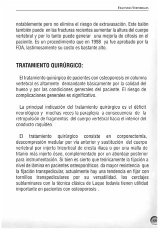 FRACTURAS VERTEBRALES




notablemente pero no elimina el riesgo de extravasación. Este balón
también puede en las fracturas recientes aumentar la altura del cuerpo
vertebral y por lo tanto puede generar una mejoría de cifosis en el
paciente. Es un procedimiento que en 1998 ya fue aprobado por la
FDA, lastimosamente su costo es bastante alto.


TRATAMIENTO QUIRÚRGICO:

  El tratamiento quirúrgico de pacientes con osteoporosis en columna
vertebral es altamente demandante básicamente por la calidad del
hueso y por las condiciones generales del paciente. El riesgo de
complicaciones generales es significativo.

  La principal indicación del tratamiento quirúrgico es el déficit
neurológico y muchas veces la paraplejia a consecuencia de la
retropulsión de fragmentos del cuerpo vertebral hacia el interior del
conducto raquídeo.

   El tratamiento quirúrgico consiste en corporectomía,
descompresión medular por vía anterior y sustitución del cuerpo
vertebral por injerto tricortical de cresta ilíaca o por una malla de
titanio más injerto óseo, complementado por un abordaje posterior
para instrumentación. Si bien es cierto que teóricamente la fijación a
nivel de lámina en pacientes osteoporóticos da mayor resistencia que
la fijación transpedicular, actualmente hay una tendencia en fijar con
tornillos transpediculares por su versatilidad. los cerclajes
sublaminares con la técnica clásica de Luque todavía tienen utilidad
importante en pacientes con osteoporosis .




                                                                              105
 