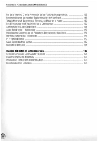 CONSENSO DE MANEJO DE FRACTURAS OSTEOPORÓTICAS




     Rol de la Vitamina D en la Prevención de las Fracturas Osteoporóticas. .......................... 156
     Recomendaciones de Ingesta y Suplementación de Vitamina D ....................................... 157
     Terapia Hormonal: Estrogenos y Tibolona, su Efecto en el Hueso .................................... 159
     Los Bifosfonatos en el Tratamiento de la Osteoporosis .................................................... 162
     Alendronato en Grupos Especiales .................................................................................. 166
     Ácido Zoledrónico – Zoledronato .................................................................................... 173
     Moduladores Selectivos de los Receptores Estrogenicos: Raloxifeno .............................. 176
     Hormona Paratiroidea: Teriparatide .................................................................................. 178
     PTH y Osteoporosis ......................................................................................................... 179
     Guías Sugeridas Para su Uso ........................................................................................... 180
     Ranelato de Estróncio ...................................................................................................... 181

     Manejo del Dolor en la Osteoporosis ..................................................................... 193
     Criterios Clínicos de Dolor Agudo y Crónico ................................................................... 195
     Escalera Terapéutica de la OMS ....................................................................................... 196
     Indicaciones Para el Uso de los Opiodides ...................................................................... 198
     Recomendaciones Generales ........................................................................................... 198




10
 