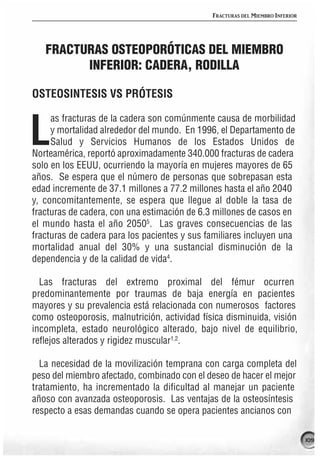 FRACTURAS DEL MIEMBRO INFERIOR




   FRACTURAS OSTEOPORÓTICAS DEL MIEMBRO
         INFERIOR: CADERA, RODILLA

OSTEOSINTESIS VS PRÓTESIS

     as fracturas de la cadera son comúnmente causa de morbilidad

L    y mortalidad alrededor del mundo. En 1996, el Departamento de
     Salud y Servicios Humanos de los Estados Unidos de
Norteamérica, reportó aproximadamente 340.000 fracturas de cadera
solo en los EEUU, ocurriendo la mayoría en mujeres mayores de 65
años. Se espera que el número de personas que sobrepasan esta
edad incremente de 37.1 millones a 77.2 millones hasta el año 2040
y, concomitantemente, se espera que llegue al doble la tasa de
fracturas de cadera, con una estimación de 6.3 millones de casos en
el mundo hasta el año 20505. Las graves consecuencias de las
fracturas de cadera para los pacientes y sus familiares incluyen una
mortalidad anual del 30% y una sustancial disminución de la
dependencia y de la calidad de vida4.

  Las fracturas del extremo proximal del fémur ocurren
predominantemente por traumas de baja energía en pacientes
mayores y su prevalencia está relacionada con numerosos factores
como osteoporosis, malnutrición, actividad física disminuida, visión
incompleta, estado neurológico alterado, bajo nivel de equilibrio,
reflejos alterados y rigidez muscular1,2.

  La necesidad de la movilización temprana con carga completa del
peso del miembro afectado, combinado con el deseo de hacer el mejor
tratamiento, ha incrementado la dificultad al manejar un paciente
añoso con avanzada osteoporosis. Las ventajas de la osteosíntesis
respecto a esas demandas cuando se opera pacientes ancianos con

                                                                               109
 