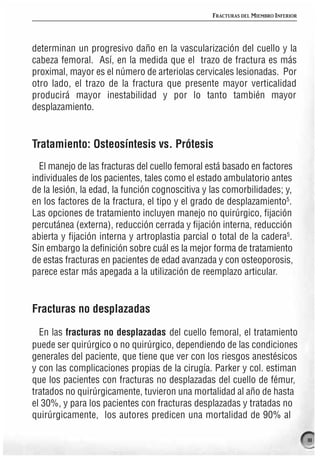 FRACTURAS DEL MIEMBRO INFERIOR




determinan un progresivo daño en la vascularización del cuello y la
cabeza femoral. Así, en la medida que el trazo de fractura es más
proximal, mayor es el número de arteriolas cervicales lesionadas. Por
otro lado, el trazo de la fractura que presente mayor verticalidad
producirá mayor inestabilidad y por lo tanto también mayor
desplazamiento.


Tratamiento: Osteosíntesis vs. Prótesis
  El manejo de las fracturas del cuello femoral está basado en factores
individuales de los pacientes, tales como el estado ambulatorio antes
de la lesión, la edad, la función cognoscitiva y las comorbilidades; y,
en los factores de la fractura, el tipo y el grado de desplazamiento5.
Las opciones de tratamiento incluyen manejo no quirúrgico, fijación
percutánea (externa), reducción cerrada y fijación interna, reducción
abierta y fijación interna y artroplastia parcial o total de la cadera5.
Sin embargo la definición sobre cuál es la mejor forma de tratamiento
de estas fracturas en pacientes de edad avanzada y con osteoporosis,
parece estar más apegada a la utilización de reemplazo articular.


Fracturas no desplazadas

  En las fracturas no desplazadas del cuello femoral, el tratamiento
puede ser quirúrgico o no quirúrgico, dependiendo de las condiciones
generales del paciente, que tiene que ver con los riesgos anestésicos
y con las complicaciones propias de la cirugía. Parker y col. estiman
que los pacientes con fracturas no desplazadas del cuello de fémur,
tratados no quirúrgicamente, tuvieron una mortalidad al año de hasta
el 30%, y para los pacientes con fracturas desplazadas y tratadas no
quirúrgicamente, los autores predicen una mortalidad de 90% al

                                                                                  111
 