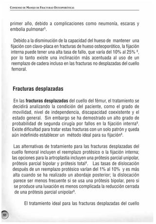 CONSENSO DE MANEJO DE FRACTURAS OSTEOPORÓTICAS




      primer año, debido a complicaciones como neumonía, escaras y
      embolia pulmonar5.

        Debido a la disminución de la capacidad del hueso de mantener una
      fijación con clavo-placa en fracturas de hueso osteoporótico, la fijación
      interna puede tener una alta tasa de fallo, que varía del 10% al 25% 8,
      por lo tanto existe una inclinación más acentuada al uso de un
      reemplazo de cadera incluso en las fracturas no desplazadas del cuello
       femoral.



       Fracturas desplazadas

        En las fracturas desplazadas del cuello del fémur, el tratamiento se
       decidirá analizando la condición del paciente, como el grado de
       movilidad, nivel de independencia, discapacidad coexistente y el
       estado general. Sin embargo se ha demostrado un alto grado de
       probabilidad de segunda cirugía por fallos en la fijación interna9.
       Existe dificultad para tratar estas fracturas con un solo patrón y queda
       aún indefinido establecer un método ideal para su fijación8.

        Las alternativas de tratamiento para las fracturas desplazadas del
       cuello femoral incluyen el reemplazo protésico o la fijación interna;
       las opciones para la artroplastia incluyen una prótesis parcial unipolar,
       prótesis parcial bipolar y prótesis total4. Las tasas de dislocación
        después de un reemplazo protésico varían del 1% al 10% y es más
        alta cuando se ha realizado un abordaje posterior; la dislocación
        parece ser menos frecuente si se usa una prótesis bipolar, pero si
         se produce una luxación es menos complicada la reducción cerrada
         de una prótesis parcial unipolar9.

                El tratamiento ideal para las fracturas desplazadas del cuello

112
 
