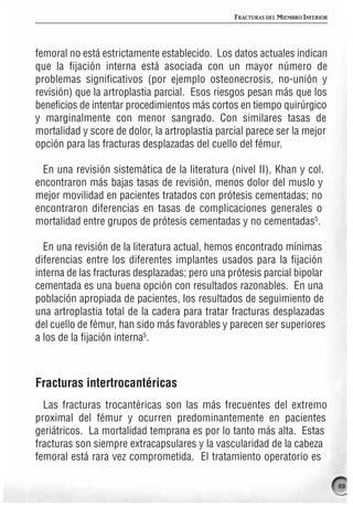 FRACTURAS DEL MIEMBRO INFERIOR




femoral no está estrictamente establecido. Los datos actuales indican
que la fijación interna está asociada con un mayor número de
problemas significativos (por ejemplo osteonecrosis, no-unión y
revisión) que la artroplastia parcial. Esos riesgos pesan más que los
beneficios de intentar procedimientos más cortos en tiempo quirúrgico
y marginalmente con menor sangrado. Con similares tasas de
mortalidad y score de dolor, la artroplastia parcial parece ser la mejor
opción para las fracturas desplazadas del cuello del fémur.

  En una revisión sistemática de la literatura (nivel II), Khan y col.
encontraron más bajas tasas de revisión, menos dolor del muslo y
mejor movilidad en pacientes tratados con prótesis cementadas; no
encontraron diferencias en tasas de complicaciones generales o
mortalidad entre grupos de prótesis cementadas y no cementadas5.

  En una revisión de la literatura actual, hemos encontrado mínimas
diferencias entre los diferentes implantes usados para la fijación
interna de las fracturas desplazadas; pero una prótesis parcial bipolar
cementada es una buena opción con resultados razonables. En una
población apropiada de pacientes, los resultados de seguimiento de
una artroplastia total de la cadera para tratar fracturas desplazadas
del cuello de fémur, han sido más favorables y parecen ser superiores
a los de la fijación interna5.



Fracturas intertrocantéricas
  Las fracturas trocantéricas son las más frecuentes del extremo
proximal del fémur y ocurren predominantemente en pacientes
geriátricos. La mortalidad temprana es por lo tanto más alta. Estas
fracturas son siempre extracapsulares y la vascularidad de la cabeza
femoral está rara vez comprometida. El tratamiento operatorio es

                                                                                  113
 