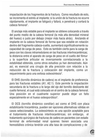 FRACTURAS DEL MIEMBRO INFERIOR




impactación de los fragmentos de la fractura. Como resultado de esto,
se incrementa el estrés al implante; si la unión de la fractura no ocurre
rápidamente, el implante se fatigará y fallará, o penetrará y cortará la
cabeza femoral1.

  El anclaje más estable para el implante se obtiene colocando a través
del punto medio de la cabeza femoral (la más alta densidad mineral
del hueso) o justo por debajo (mejor más hacia atrás). Anclando el
implante en la cabeza femoral de forma que sea estable en rotación
dentro del fragmento cabeza-cuello, aumentará significativamente su
capacidad de carga de peso. Esto es también cierto para la carga de
peso con los clavos intramedulares en las fracturas intertrocantéricas;
la distancia entre el aparato de carga de peso en el cuello del fémur
y la superficie articular es inversamente correlacionada a la
estabilidad obtenida, como otros estudios ya han demostrado. Aún
así, es esencial una cirugía de alta precisión con relación a la
reducción de la fractura y colocación del implante, como un
requerimiento para una exitosa osteosíntesis2.

  El DHS (tornillo dinámico de cadera) es el implante de preferencia
para las fracturas estables (A1, A2.1) Este permite la impactación
secundaria de la fractura a lo largo del eje del tornillo deslizante del
cuello femoral, el cual está colocado en el centro de la cabeza femoral.
Una posición en el cuadrante superior puede dejar un fallo
especialmente en el hueso osteoporótico3.

  El DCS (tornillo dinámico condilar) así como el DHS con placa
estabilizante trocantérica, pueden ser opciones alternativas válidas en
casos seleccionados. La osteosíntesis es una opción aceptable para
el tratamiento de fracturas intertrocantéricas; sin embargo, el
tratamiento quirúrgico de fracturas de cadera en pacientes con estado
terminal de enfermedad renal quienes tienen asociada una
hemodiálisis crónica tendrán una alta tasa de complicaciones y de

                                                                                  115
 