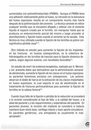 FRACTURAS DEL MIEMBRO INFERIOR




aumentados con polimetilmetacrilato (PMMA). Aunque el PMMA tiene
una adhesión relativamente pobre al hueso, su intrusión en la estructura
del hueso esponjoso resulta en un componente mucho más fuerte
después de la polimerización del cemento. La técnica consiste en retirar
cualquier tornillo que se encuentra aflojado y rellenar con el cemento
líquido el espacio creado por el tornillo, sin manipular hasta que se
produzca un endurecimiento parcial del mismo y luego proceder al
atornillamiento y fijación hasta cuando el cemento se ha secado. Esta
técnica es muy utilizada cuando la fijación de los tornillos es pobre con
significativa pérdida ósea6,12.

  Otro método en estudio para aumentar la fijación de los implantes
en las fracturas en huesos osteoporóticos, es la cobertura de
hidroxiapatita en los tornillos de tracción para la fijación dinámica de
cadera, según algunos autores, con resultados favorables13.

  Un estudio de nivel I de evidencia terapéutica, realizado por A. Moroni
y col. presenta datos que demuestran que la administración semanal
de alendronato, aumenta la fijación de los clavos en el hueso esponjoso
en pacientes femeninas ancianas con osteoporosis. Los autores
observan el doble de fuerza en la extracción de los clavos implantados
en hueso esponjoso, lo cual soporta el uso de alendronato en el
tratamiento de fracturas pertrocantéricas para aumentar la fijación de
tornillos en la cabeza femoral14.

  Cuando haya fallo de la fijación o pérdida de la reducción se procederá
a la revisión considerando el tipo de fallo, a la calidad del hueso, a la
edad del paciente y a los requerimientos y expectativas del paciente. En
pacientes jóvenes, la revisión del implante se considera si todavía
mantiene buen stock óseo, cartílago intacto y buen aporte circulatorio.
En pacientes geriátricos, una artroplastia es usualmente lo más
apropiado3.

                                                                                  117
 