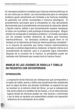 CONSENSO DE MANEJO DE FRACTURAS OSTEOPORÓTICAS




      Un reemplazo protésico inmediato para fracturas intertrocantéricas no
      es una rutina que se realice. Las recomendaciones para un reemplazo
      protésico agudo actualmente son limitadas a las fracturas inestables
      en pacientes con artritis reumatoidea o fracturas patológicas. El
      procedimiento quirúrgico para la artroplastia es más demandante
      técnicamente que el procedimiento convencional de reducción abierta
      y fijación interna, debido a que frecuentemente requiere reemplazar
       el calcar con la prótesis y esto prolonga el tiempo quirúrgico. Ningún
       estudio ha comparado el reemplazo protésico y el manejo quirúrgico
       con los actuales tornillos dinámicos de cadera para fracturas
       intertrocantéricas. Un reemplazo protésico agudo tiene un rol
        limitado en el tratamiento de fracturas intertrocantéricas inestables16.
        En la mayoría de pacientes que tienen fractura intertrocantérica
        asociada a cambios degenerativos medianos, la fijación interna es el
        procedimiento de elección, pero si el paciente sigue sintomático
        después de la curación de la fractura, la artroplastia puede ser
        realizada más fácilmente que cuando tenía la fractura fresca1.


       MANEJO DE LAS LESIONES DE RODILLA Y TOBILLO
       EN PACIENTES CON OSTEOPOROSIS

       INTRODUCCIÓN.

        La reparación de las fracturas por osteoporosis que corresponden a
       la región de rodilla, pierna y tobillo esta actualmente bien establecida
       pero no dejan de tener una elevada morbilidad, en especial las que
        se localizan en el extremo distal del fémur, ya que la osteoporosis
        más severa afecta a la metáfisis de los huesos, y es en estos precisos
        lugares donde las fracturas pueden ser más severas y conminutas
         y por lo tanto se necesita una osteosíntesis estable una reparación
         anatómica de la articulación de la rodilla.

118
 