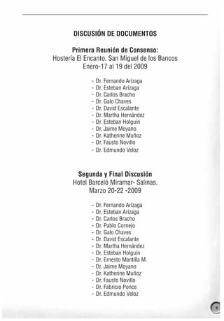 DISCUSIÓN DE DOCUMENTOS

       Primera Reunión de Consenso:
Hostería El Encanto. San Miguel de los Bancos
            Enero-17 al 19 del 2009

              -   Dr. Fernando Arízaga
              -   Dr. Esteban Arízaga
              -   Dr. Carlos Bracho
              -   Dr. Galo Chaves
              -   Dr. David Escalante
              -   Dr. Martha Hernández
              -   Dr. Esteban Holguín
              -   Dr. Jaime Moyano
              -   Dr. Katherine Muñoz
              -   Dr. Fausto Novillo
              -   Dr. Edmundo Veloz



        Segunda y Final Discusión
       Hotel Barceló Miramar- Salinas.
             Marzo 20-22 -2009

              -   Dr. Fernando Arízaga
              -   Dr. Esteban Arízaga
              -   Dr. Carlos Bracho
              -   Dr. Pablo Cornejo
              -   Dr. Galo Chaves
              -   Dr. David Escalante
              -   Dr. Martha Hernández
              -   Dr. Esteban Holguín
              -   Dr. Ernesto Mantilla M.
              -   Dr. Jaime Moyano
              -   Dr. Katherine Muñoz
              -   Dr. Fausto Novillo
              -   Dr. Fabricio Ponce
              -   Dr. Edmundo Veloz

                                                11
 