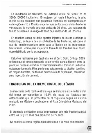FRACTURAS DEL MIEMBRO INFERIOR




  La incidencia de fracturas del extremo distal del fémur es de
3600x100000 habitantes, 10 mujeres por cada 1 hombre, la edad
media de los pacientes que presentan fracturas por osteoporosis en
esta región es 10 a 15 años superior que en los casos de las fracturas
vertebrales, la mayoría está por arriba de 70 años. Las fracturas de
tobillo ocurren en un rango de edad de alrededor de los 62 años.

  En muchos casos se debe aportar injertos de hueso autólogo o
heterologo, en busca de consolidación de las fracturas, así como el
uso de metilmetacrilato tanto para la fijación de los fragmentos
fracturarios como para mejorar la toma de los tornillos en el tejido
óseo debilitado por la osteoporosis.

  Estudios realizados por Egol et.al en el Curr. Opin. Orthop. 2005
refieren que el torque necesario de un tornillo para la fijación entre la
placa y el hueso es de 5Nm. Experimentalmente el torque en un hueso
osteoporotico es de 3Nm, por lo que actualmente se diseñan tornillos
de mayor diámetro, de formas helicoidales de expansión, canulados
para inyección de cemento .


FRACTURAS DEL EXTREMO DISTAL DEL FÉMUR

 Las fracturas de la rodilla entre las que se incluye la extremidad distal
del fémur corresponden al 10.1% de todas las fracturas por
osteoporosis que se presentan en el esqueleto según un estudio
realizado en México y publicado en el Acta Ortopédica Mexicana del
2002.

 El promedio de edad en el que se presentan con más frecuencia está
entre los 57 y 78 años con promedio de 72 años.

Se considera como región distal del fémur a la zona comprendida

                                                                                   119
 