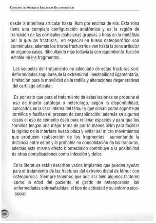 CONSENSO DE MANEJO DE FRACTURAS OSTEOPORÓTICAS




      desde la interlinea articular hasta 9cm por encima de ella. Esta zona
      tiene una compleja configuración anatómica y es la región de
      transición de las corticales diafisiarias gruesas a finas en la metáfisis
      por lo que las fracturas, en especial en hueso osteoporótico son
      conminutas, además los trazos fracturarios van hasta la zona articular
      en algunos casos, dificultando más todavía la correspondiente fijación
       estable de los fragmentos.

        Las secuelas del tratamiento no adecuado de estas fracturas son:
       deformidades angulares de la extremidad, inestabilidad ligamentaria,
       limitación para la movilidad de la rodilla y alteraciones degenerativas
       del cartílago articular.

         Es por esto que para el tratamiento de estas lesiones se propone el
        uso de injerto autólogo o heterologo, según la disponibilidad,
        colocados en la cara interna del fémur y que sirvan como soporte de
        tornillos y facilitan el proceso de consolidación, además en algunos
       casos el uso de cemento óseo para rellenar espacios y para que los
       tornillos tengan una mejor toma de por lo menos 5Nm para facilitar
       la rigidez de la interfase hueso placa y evitar así micro movimientos
       que producen reabsorción de los fragmentos aumentando la
       distancia entre estos y la probable no consolidación de las fracturas,
       además este mismo efecto biomecánico contribuye a la posibilidad
       de otras complicaciones como infección y dolor.

        En la literatura están descritos varios implantes que pueden ayudar
        para el tratamiento de las fracturas del extremo distal de fémur con
        osteoporosis. Siempre tenemos que analizar bien algunos factores
        como la edad del paciente, el grado de osteoporosis, las
         enfermedades sobreañadidas, el tipo de actividad y su entorno sico-
         social.



120
 