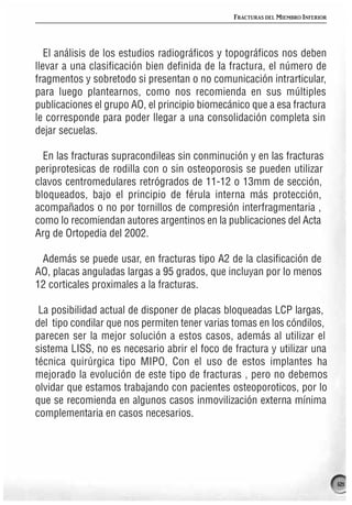 FRACTURAS DEL MIEMBRO INFERIOR




   El análisis de los estudios radiográficos y topográficos nos deben
llevar a una clasificación bien definida de la fractura, el número de
fragmentos y sobretodo si presentan o no comunicación intrarticular,
para luego plantearnos, como nos recomienda en sus múltiples
publicaciones el grupo AO, el principio biomecánico que a esa fractura
le corresponde para poder llegar a una consolidación completa sin
dejar secuelas.

  En las fracturas supracondileas sin conminución y en las fracturas
periprotesicas de rodilla con o sin osteoporosis se pueden utilizar
clavos centromedulares retrógrados de 11-12 o 13mm de sección,
bloqueados, bajo el principio de férula interna más protección,
acompañados o no por tornillos de compresión interfragmentaria ,
como lo recomiendan autores argentinos en la publicaciones del Acta
Arg de Ortopedia del 2002.

 Además se puede usar, en fracturas tipo A2 de la clasificación de
AO, placas anguladas largas a 95 grados, que incluyan por lo menos
12 corticales proximales a la fracturas.

 La posibilidad actual de disponer de placas bloqueadas LCP largas,
del tipo condilar que nos permiten tener varias tomas en los cóndilos,
parecen ser la mejor solución a estos casos, además al utilizar el
sistema LISS, no es necesario abrir el foco de fractura y utilizar una
técnica quirúrgica tipo MIPO, Con el uso de estos implantes ha
mejorado la evolución de este tipo de fracturas , pero no debemos
olvidar que estamos trabajando con pacientes osteoporoticos, por lo
que se recomienda en algunos casos inmovilización externa mínima
complementaria en casos necesarios.




                                                                                121
 