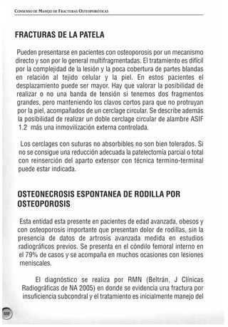 CONSENSO DE MANEJO DE FRACTURAS OSTEOPORÓTICAS




      FRACTURAS DE LA PATELA

      Pueden presentarse en pacientes con osteoporosis por un mecanismo
      directo y son por lo general multifragmentadas. El tratamiento es difícil
      por la complejidad de la lesión y la poca cobertura de partes blandas
      en relación al tejido celular y la piel. En estos pacientes el
      desplazamiento puede ser mayor. Hay que valorar la posibilidad de
      realizar o no una banda de tensión si tenemos dos fragmentos
      grandes, pero manteniendo los clavos cortos para que no protruyan
       por la piel, acompañados de un cerclage circular. Se describe además
       la posibilidad de realizar un doble cerclage circular de alambre ASIF
       1.2 más una inmovilización externa controlada.

        Los cerclages con suturas no absorbibles no son bien tolerados. Si
       no se consigue una reducción adecuada la patelectomía parcial o total
       con reinserción del aparto extensor con técnica termino-terminal
       puede estar indicada.


       OSTEONECROSIS ESPONTANEA DE RODILLA POR
       OSTEOPOROSIS

        Esta entidad esta presente en pacientes de edad avanzada, obesos y
       con osteoporosis importante que presentan dolor de rodillas, sin la
       presencia de datos de artrosis avanzada medida en estudios
       radiográficos previos. Se presenta en el cóndilo femoral interno en
       el 79% de casos y se acompaña en muchos ocasiones con lesiones
        meniscales.

              El diagnóstico se realiza por RMN (Beltrán, J Clínicas
         Radiográficas de NA 2005) en donde se evidencia una fractura por
         insuficiencia subcondral y el tratamiento es inicialmente manejo del

122
 
