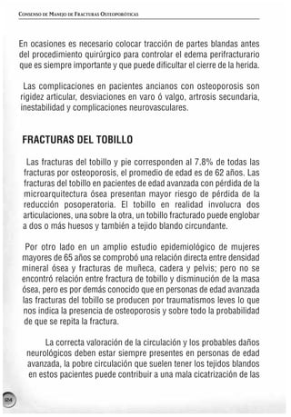 CONSENSO DE MANEJO DE FRACTURAS OSTEOPORÓTICAS




      En ocasiones es necesario colocar tracción de partes blandas antes
      del procedimiento quirúrgico para controlar el edema perifracturario
      que es siempre importante y que puede dificultar el cierre de la herida.

       Las complicaciones en pacientes ancianos con osteoporosis son
      rigidez articular, desviaciones en varo ó valgo, artrosis secundaria,
      inestabilidad y complicaciones neurovasculares.


       FRACTURAS DEL TOBILLO

        Las fracturas del tobillo y pie corresponden al 7.8% de todas las
       fracturas por osteoporosis, el promedio de edad es de 62 años. Las
       fracturas del tobillo en pacientes de edad avanzada con pérdida de la
       microarquitectura ósea presentan mayor riesgo de pérdida de la
       reducción posoperatoria. El tobillo en realidad involucra dos
       articulaciones, una sobre la otra, un tobillo fracturado puede englobar
       a dos o más huesos y también a tejido blando circundante.

        Por otro lado en un amplio estudio epidemiológico de mujeres
       mayores de 65 años se comprobó una relación directa entre densidad
       mineral ósea y fracturas de muñeca, cadera y pelvis; pero no se
       encontró relación entre fractura de tobillo y disminución de la masa
       ósea, pero es por demás conocido que en personas de edad avanzada
       las fracturas del tobillo se producen por traumatismos leves lo que
       nos indica la presencia de osteoporosis y sobre todo la probabilidad
        de que se repita la fractura.

              La correcta valoración de la circulación y los probables daños
         neurológicos deben estar siempre presentes en personas de edad
         avanzada, la pobre circulación que suelen tener los tejidos blandos
         en estos pacientes puede contribuir a una mala cicatrización de las

124
 