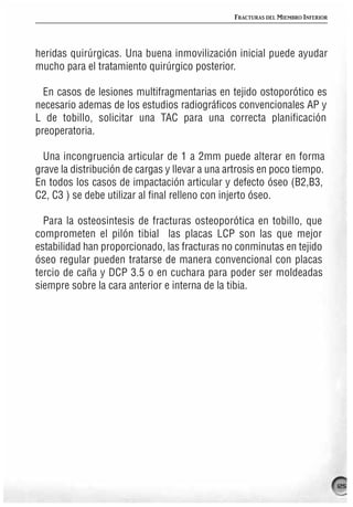 FRACTURAS DEL MIEMBRO INFERIOR




heridas quirúrgicas. Una buena inmovilización inicial puede ayudar
mucho para el tratamiento quirúrgico posterior.

  En casos de lesiones multifragmentarias en tejido ostoporótico es
necesario ademas de los estudios radiográficos convencionales AP y
L de tobillo, solicitar una TAC para una correcta planificación
preoperatoria.

  Una incongruencia articular de 1 a 2mm puede alterar en forma
grave la distribución de cargas y llevar a una artrosis en poco tiempo.
En todos los casos de impactación articular y defecto óseo (B2,B3,
C2, C3 ) se debe utilizar al final relleno con injerto óseo.

  Para la osteosintesis de fracturas osteoporótica en tobillo, que
comprometen el pilón tibial las placas LCP son las que mejor
estabilidad han proporcionado, las fracturas no conminutas en tejido
óseo regular pueden tratarse de manera convencional con placas
tercio de caña y DCP 3.5 o en cuchara para poder ser moldeadas
siempre sobre la cara anterior e interna de la tibia.




                                                                                 125
 