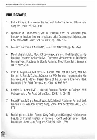 CONSENSO DE MANEJO DE FRACTURAS OSTEOPORÓTICAS




      BIBLIOGRAFÍA

      1. Richard F. Kyle. Fractures of the Proximal Part of the Femur: J Bone Joint
         Surg Am. 1994; 76: 924-950

      2. Egermann M.; Schneider E.; Evans C. H.; Baltzer A. W.;The Potential of gene
         therapy for fracture healing in osteoporosis: Osteoporosis International
         ISSN 0937-941X. 2005, Vol. 16 SUP2, pp. S93-S102

      3. Reinhard Hoffmann & Norbert P. Haas (libro AO) 2000: pp. 441-444

      4. Mohit Bhandari, MD, MSc, P.J.Devereaux, and col. The International Hip
         Fracture Research Collaborative. Operative Management of Displaced
         Femoral Neck Fractures in Elderly Patients, The J Bone Joint Surg Am.
         2005: 2122-2130

      5. Ryan G. Miyamoto, Md Kevin M. Kaplan, MD Brett R. Levine, MD, Ms
         Kenneth A. Egol, MD, Joseph Zuckerman MD. Surgical management of Hip
         Fractures. An Evidence. Based Rewiu of the Literature. I: femoral Neck
         Fractures. J Am Acad Orthop Surg. 2008; 16; 596-607

      6. Charles N. Cornell,MD. Internal Fracture Fixation in Patients With
         Osteoporosis. J Am Acad Orthop Surg, 2003; 11:109-119

      7. Robert Probe, MD and Russell Ward, MD. Internal Fixation of Femoral Neck
         Fractures. R J Am Acad Orthop Surg, Vol14, Nº9, September 2006, 565-
         571

      8. Frank Liporace, Robert Gaines, Cory Collinge and George J. Haidukewich:
         Results of Internal Fixation of Pauwels Type-3 Vertical Femoral Neck
         Fractuares. JBone Joint Surg Am 2008; 90: 1654-1659


126
 